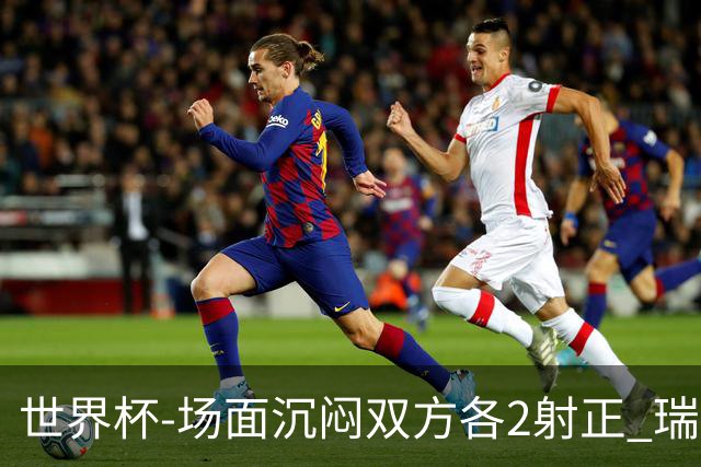 世界杯-场面沉闷双方各2射正 瑞士0-0哥伦比亚进加时