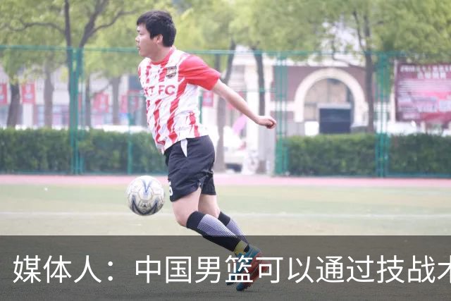 媒体人：中国男篮可以通过技战术多杀伤错位 从而压制日本男篮